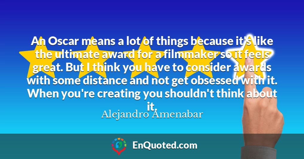 An Oscar means a lot of things because it's like the ultimate award for a filmmaker so it feels great. But I think you have to consider awards with some distance and not get obsessed with it. When you're creating you shouldn't think about it.