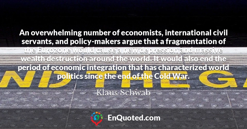 An overwhelming number of economists, international civil servants, and policy-makers argue that a fragmentation of the Eurozone would cause a new depression and massive wealth destruction around the world. It would also end the period of economic integration that has characterized world politics since the end of the Cold War.