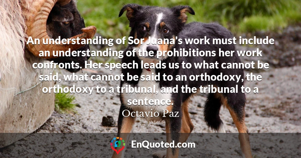 An understanding of Sor Juana's work must include an understanding of the prohibitions her work confronts. Her speech leads us to what cannot be said, what cannot be said to an orthodoxy, the orthodoxy to a tribunal, and the tribunal to a sentence.