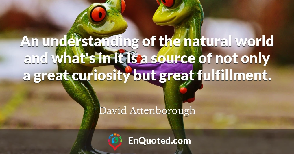 An understanding of the natural world and what's in it is a source of not only a great curiosity but great fulfillment.