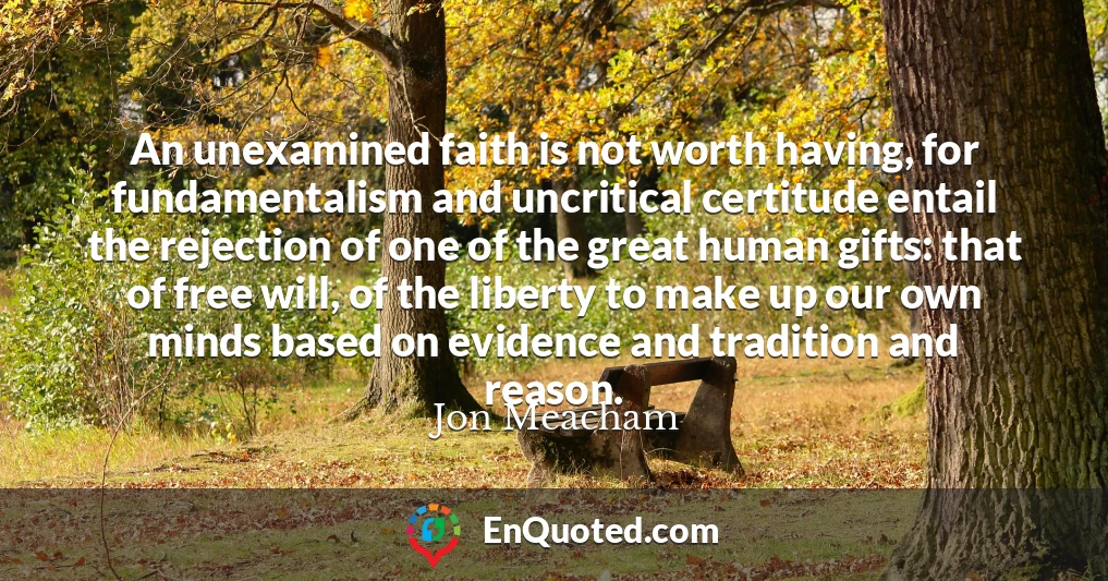 An unexamined faith is not worth having, for fundamentalism and uncritical certitude entail the rejection of one of the great human gifts: that of free will, of the liberty to make up our own minds based on evidence and tradition and reason.