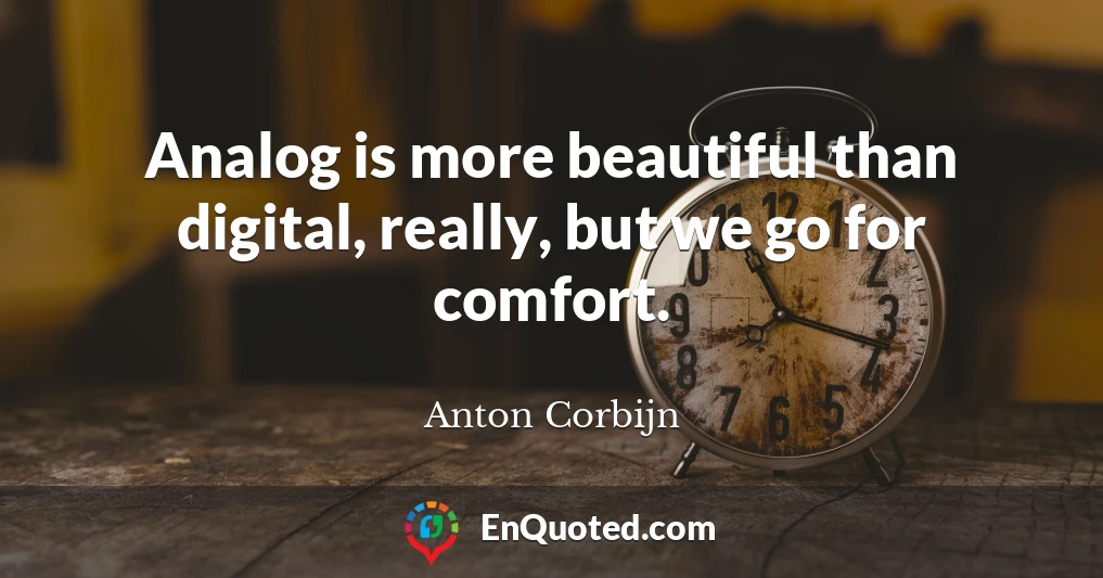 Analog is more beautiful than digital, really, but we go for comfort.