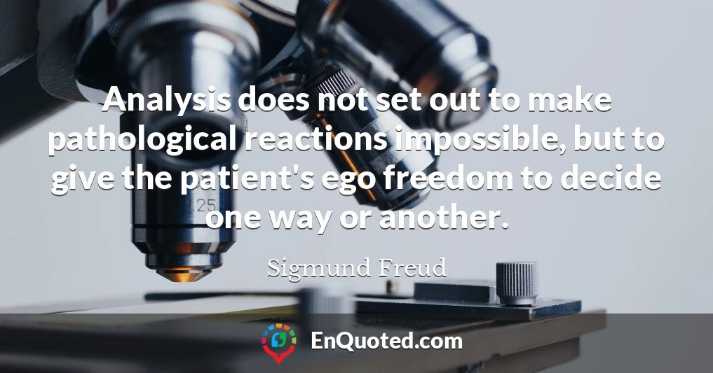 Analysis does not set out to make pathological reactions impossible, but to give the patient's ego freedom to decide one way or another.