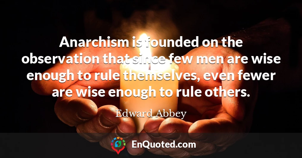 Anarchism is founded on the observation that since few men are wise enough to rule themselves, even fewer are wise enough to rule others.
