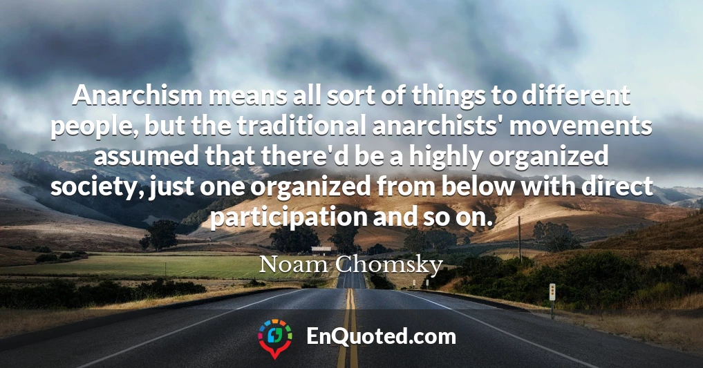 Anarchism means all sort of things to different people, but the traditional anarchists' movements assumed that there'd be a highly organized society, just one organized from below with direct participation and so on.