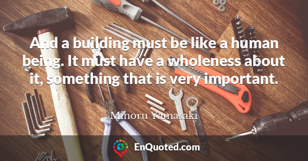 And a building must be like a human being. It must have a wholeness about it, something that is very important.