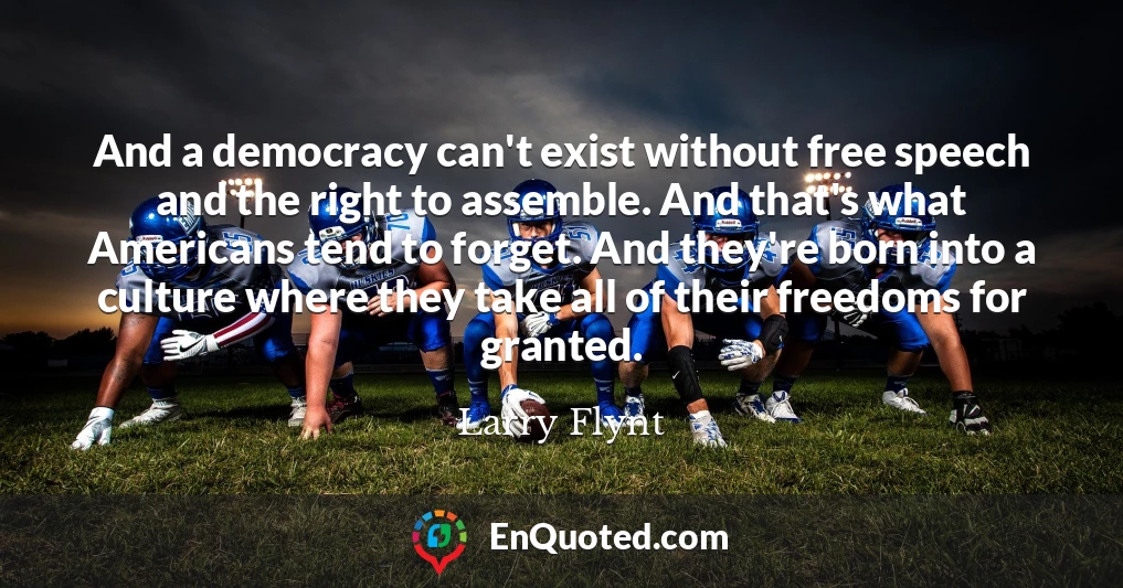 And a democracy can't exist without free speech and the right to assemble. And that's what Americans tend to forget. And they're born into a culture where they take all of their freedoms for granted.