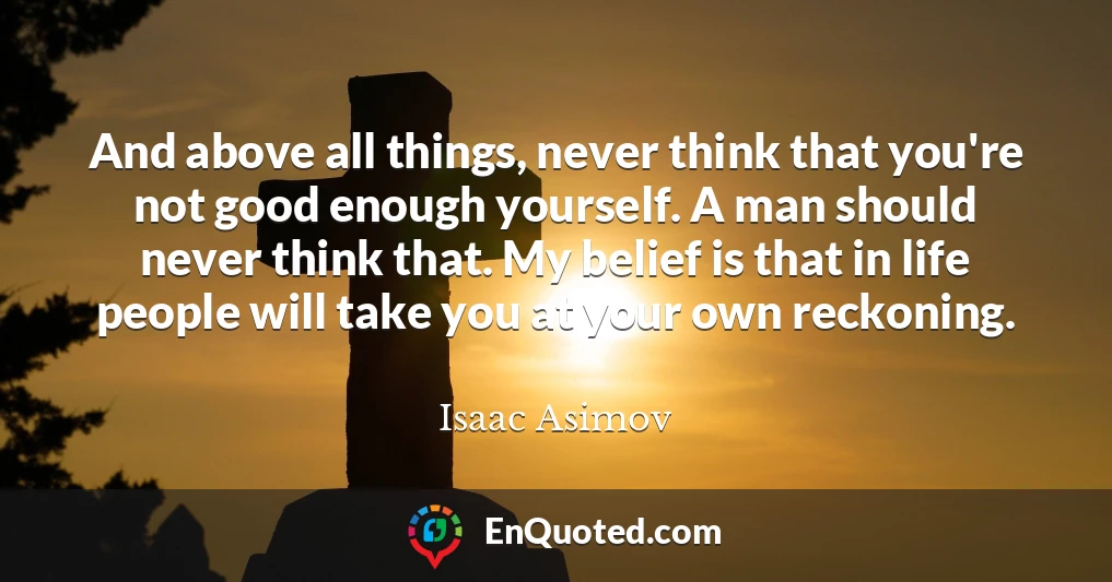 And above all things, never think that you're not good enough yourself. A man should never think that. My belief is that in life people will take you at your own reckoning.