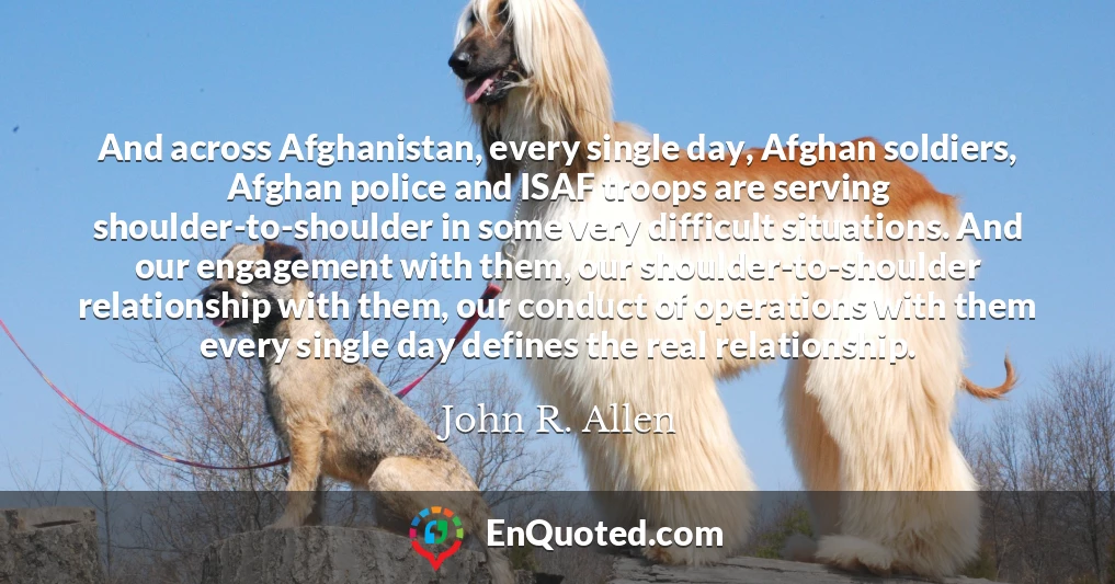 And across Afghanistan, every single day, Afghan soldiers, Afghan police and ISAF troops are serving shoulder-to-shoulder in some very difficult situations. And our engagement with them, our shoulder-to-shoulder relationship with them, our conduct of operations with them every single day defines the real relationship.
