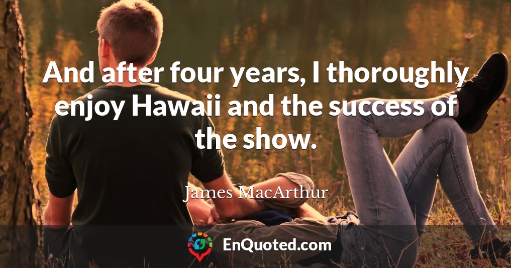 And after four years, I thoroughly enjoy Hawaii and the success of the show.