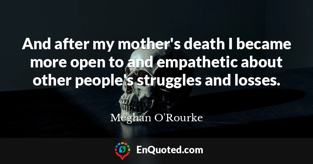 And after my mother's death I became more open to and empathetic about other people's struggles and losses.