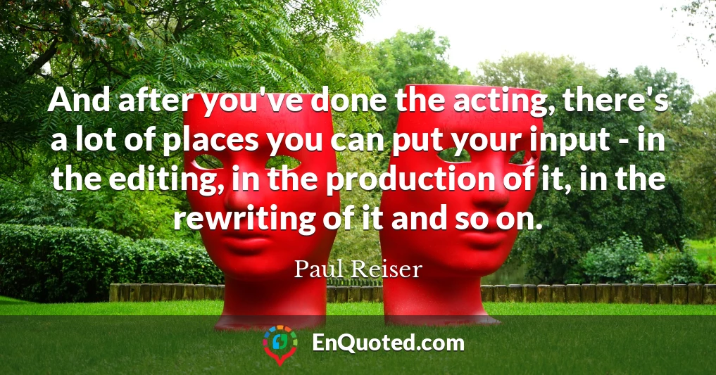 And after you've done the acting, there's a lot of places you can put your input - in the editing, in the production of it, in the rewriting of it and so on.