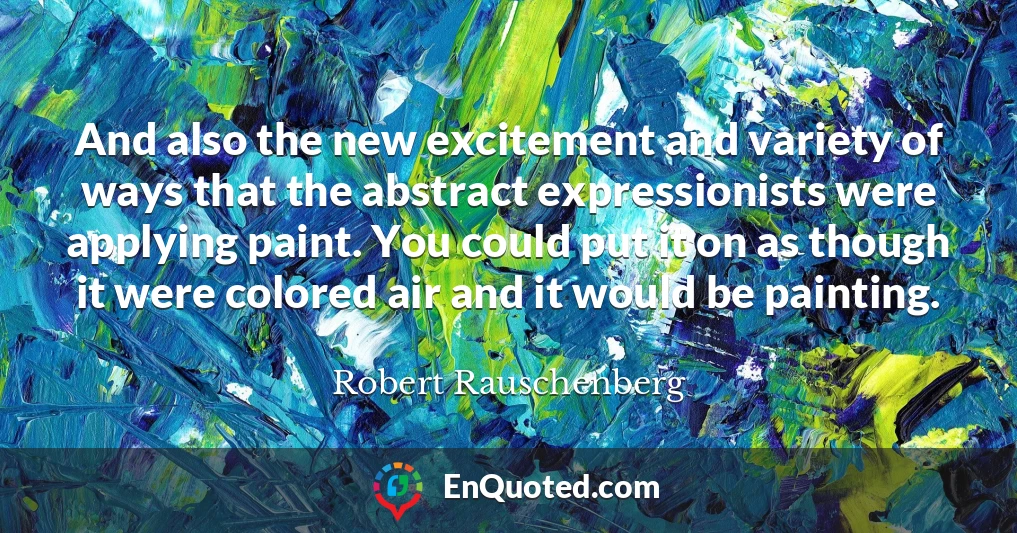 And also the new excitement and variety of ways that the abstract expressionists were applying paint. You could put it on as though it were colored air and it would be painting.