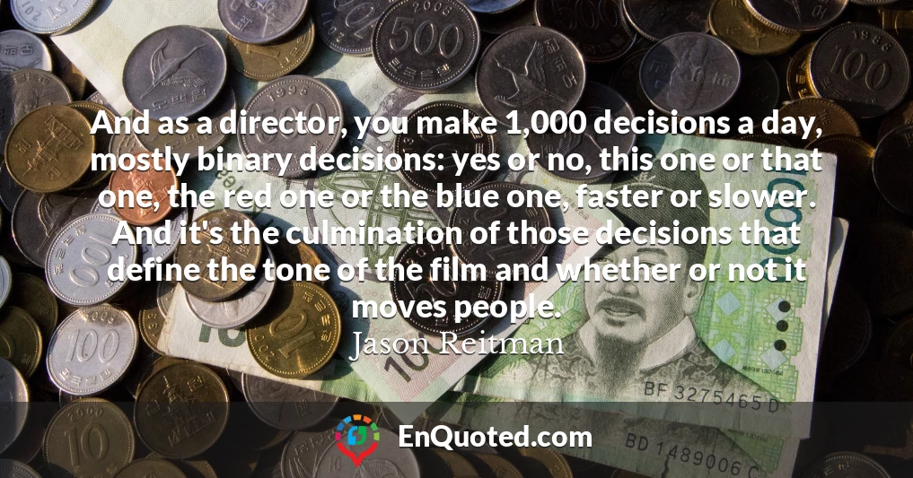 And as a director, you make 1,000 decisions a day, mostly binary decisions: yes or no, this one or that one, the red one or the blue one, faster or slower. And it's the culmination of those decisions that define the tone of the film and whether or not it moves people.
