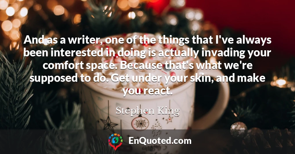 And as a writer, one of the things that I've always been interested in doing is actually invading your comfort space. Because that's what we're supposed to do. Get under your skin, and make you react.