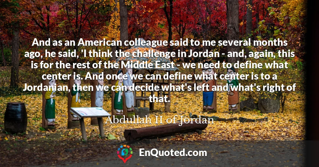 And as an American colleague said to me several months ago, he said, 'I think the challenge in Jordan - and, again, this is for the rest of the Middle East - we need to define what center is. And once we can define what center is to a Jordanian, then we can decide what's left and what's right of that.