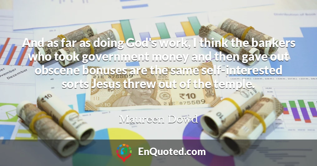 And as far as doing God's work, I think the bankers who took government money and then gave out obscene bonuses are the same self-interested sorts Jesus threw out of the temple.