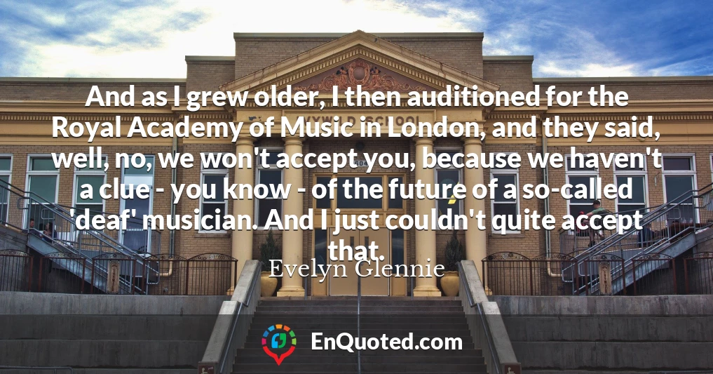 And as I grew older, I then auditioned for the Royal Academy of Music in London, and they said, well, no, we won't accept you, because we haven't a clue - you know - of the future of a so-called 'deaf' musician. And I just couldn't quite accept that.