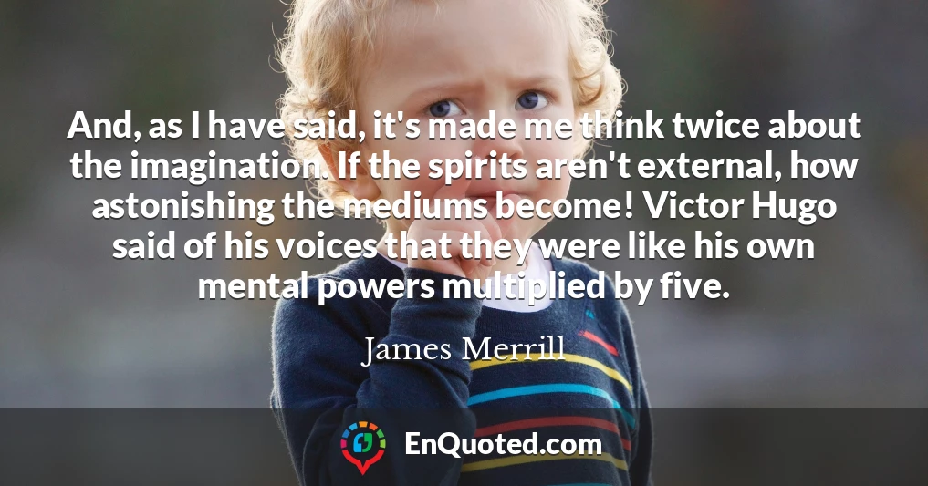 And, as I have said, it's made me think twice about the imagination. If the spirits aren't external, how astonishing the mediums become! Victor Hugo said of his voices that they were like his own mental powers multiplied by five.