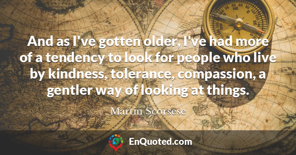 And as I've gotten older, I've had more of a tendency to look for people who live by kindness, tolerance, compassion, a gentler way of looking at things.