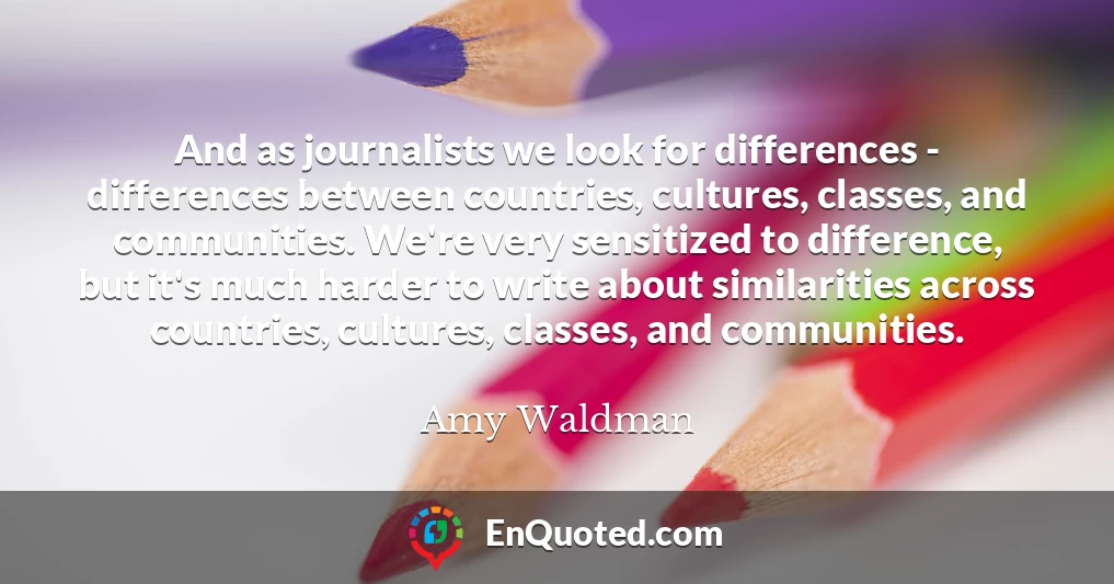 And as journalists we look for differences - differences between countries, cultures, classes, and communities. We're very sensitized to difference, but it's much harder to write about similarities across countries, cultures, classes, and communities.