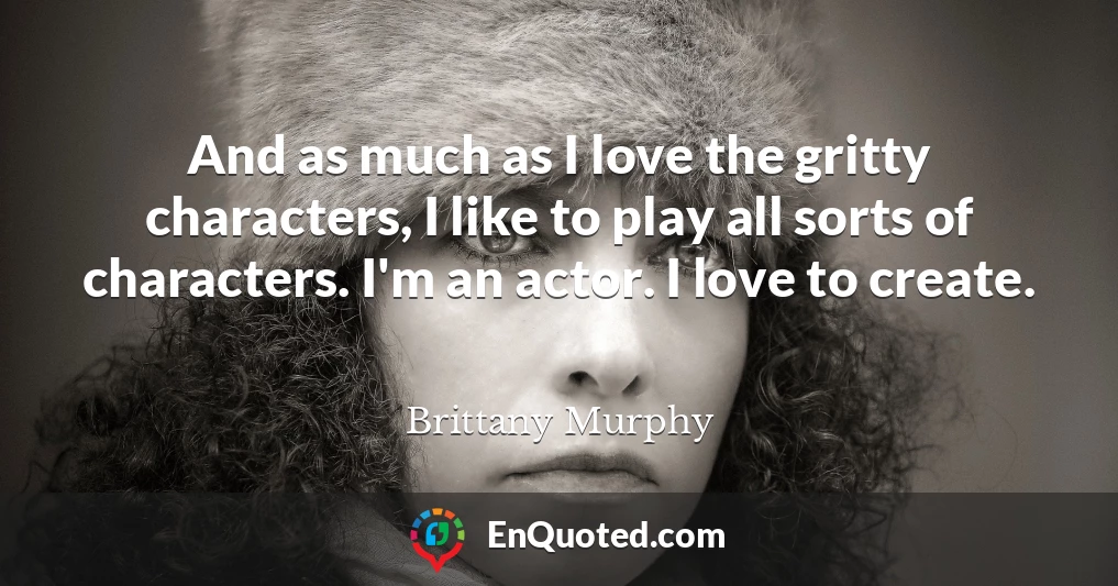 And as much as I love the gritty characters, I like to play all sorts of characters. I'm an actor. I love to create.