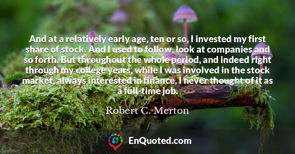 And at a relatively early age, ten or so, I invested my first share of stock. And I used to follow, look at companies and so forth. But throughout the whole period, and indeed right through my college years, while I was involved in the stock market, always interested in finance, I never thought of it as a full-time job.
