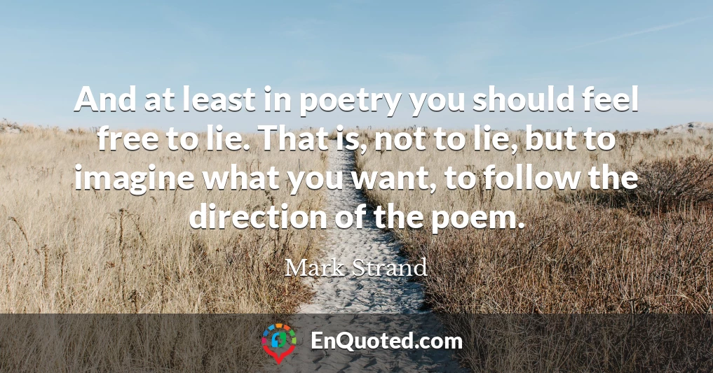 And at least in poetry you should feel free to lie. That is, not to lie, but to imagine what you want, to follow the direction of the poem.