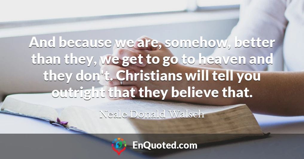 And because we are, somehow, better than they, we get to go to heaven and they don't. Christians will tell you outright that they believe that.