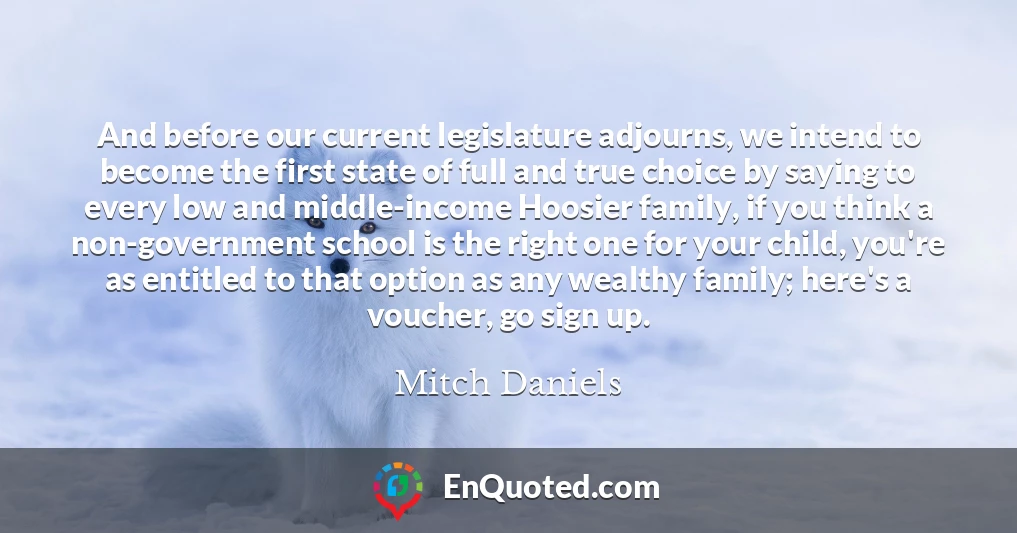 And before our current legislature adjourns, we intend to become the first state of full and true choice by saying to every low and middle-income Hoosier family, if you think a non-government school is the right one for your child, you're as entitled to that option as any wealthy family; here's a voucher, go sign up.