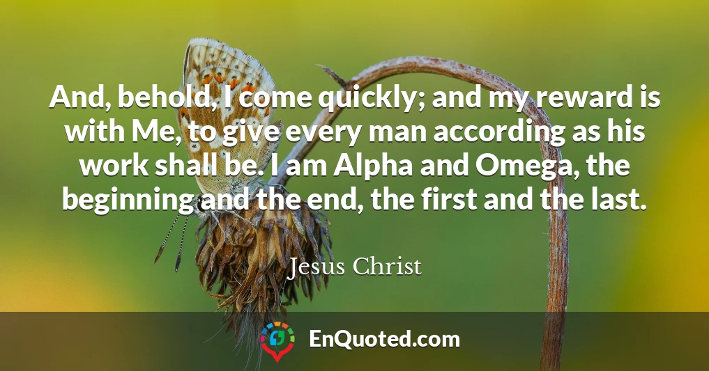 And, behold, I come quickly; and my reward is with Me, to give every man according as his work shall be. I am Alpha and Omega, the beginning and the end, the first and the last.