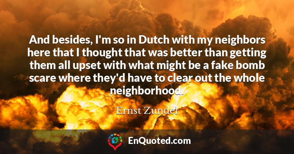 And besides, I'm so in Dutch with my neighbors here that I thought that was better than getting them all upset with what might be a fake bomb scare where they'd have to clear out the whole neighborhood.