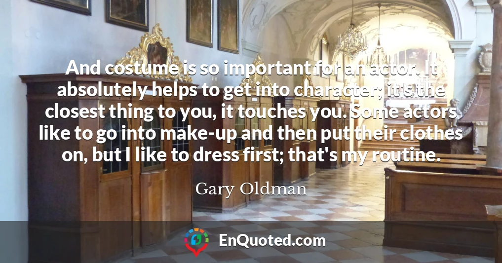 And costume is so important for an actor. It absolutely helps to get into character; it's the closest thing to you, it touches you. Some actors like to go into make-up and then put their clothes on, but I like to dress first; that's my routine.