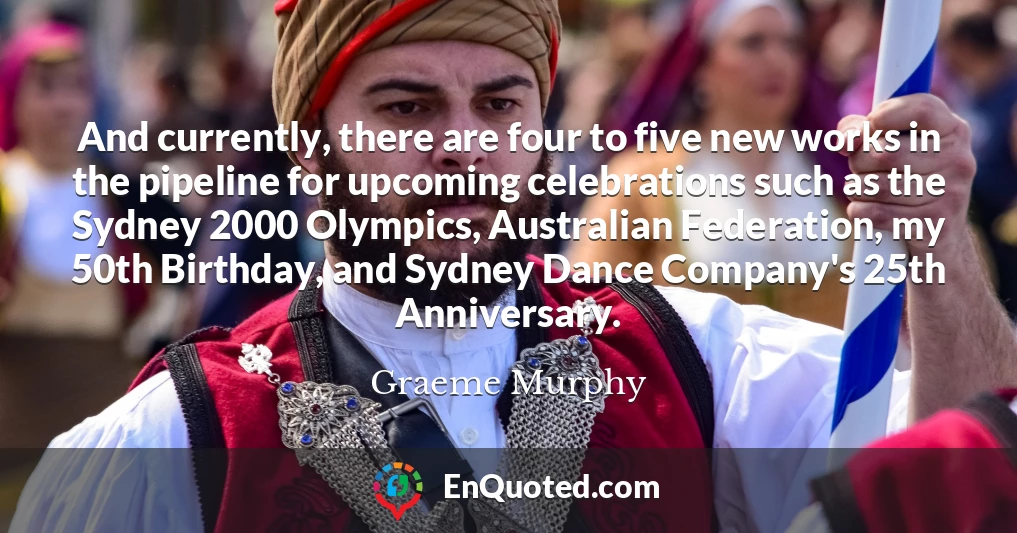 And currently, there are four to five new works in the pipeline for upcoming celebrations such as the Sydney 2000 Olympics, Australian Federation, my 50th Birthday, and Sydney Dance Company's 25th Anniversary.