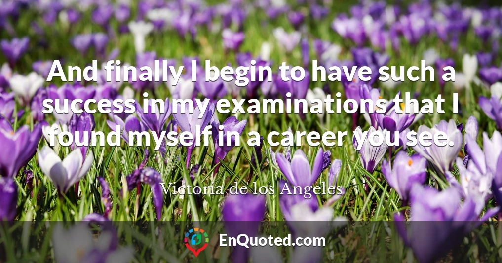 And finally I begin to have such a success in my examinations that I found myself in a career you see.