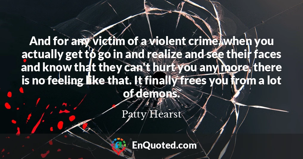 And for any victim of a violent crime, when you actually get to go in and realize and see their faces and know that they can't hurt you any more, there is no feeling like that. It finally frees you from a lot of demons.