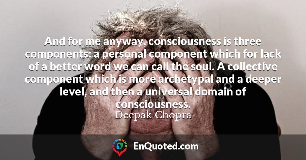 And for me anyway, consciousness is three components: a personal component which for lack of a better word we can call the soul. A collective component which is more archetypal and a deeper level, and then a universal domain of consciousness.
