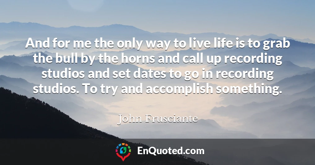And for me the only way to live life is to grab the bull by the horns and call up recording studios and set dates to go in recording studios. To try and accomplish something.
