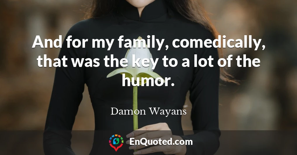 And for my family, comedically, that was the key to a lot of the humor.