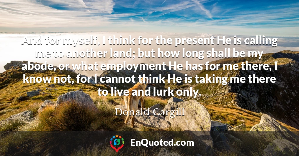 And for myself, I think for the present He is calling me to another land; but how long shall be my abode, or what employment He has for me there, I know not, for I cannot think He is taking me there to live and lurk only.