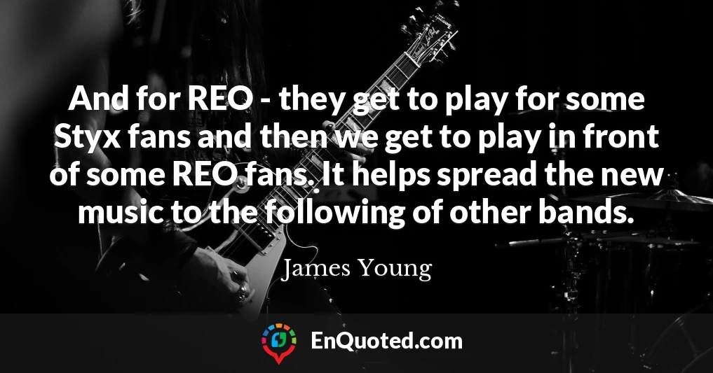 And for REO - they get to play for some Styx fans and then we get to play in front of some REO fans. It helps spread the new music to the following of other bands.