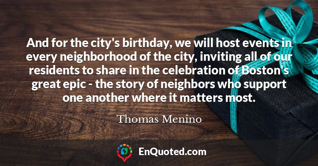 And for the city's birthday, we will host events in every neighborhood of the city, inviting all of our residents to share in the celebration of Boston's great epic - the story of neighbors who support one another where it matters most.