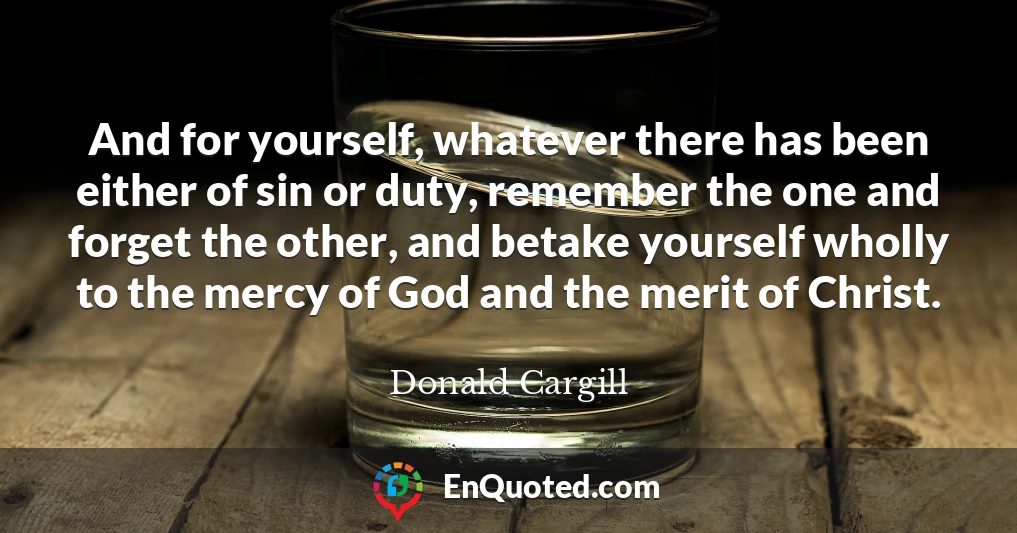 And for yourself, whatever there has been either of sin or duty, remember the one and forget the other, and betake yourself wholly to the mercy of God and the merit of Christ.