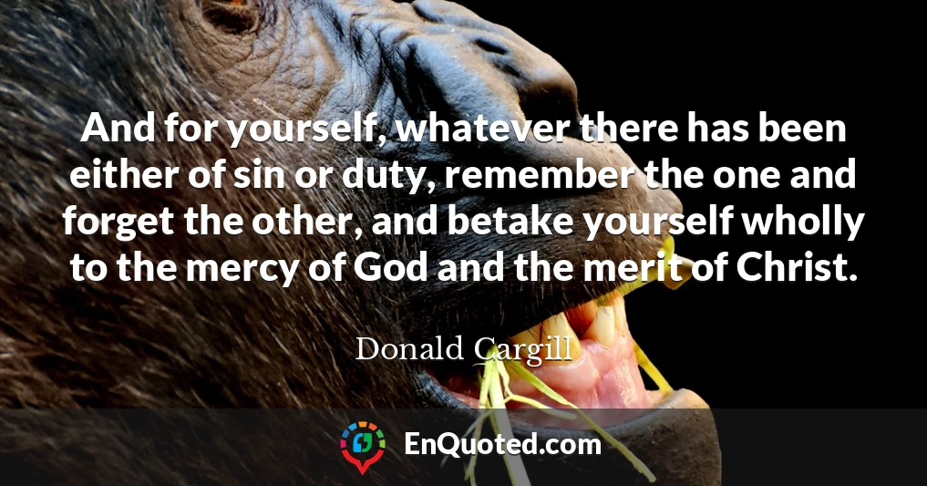 And for yourself, whatever there has been either of sin or duty, remember the one and forget the other, and betake yourself wholly to the mercy of God and the merit of Christ.