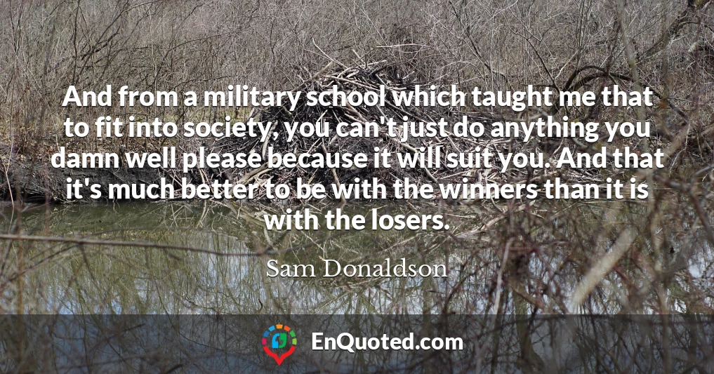 And from a military school which taught me that to fit into society, you can't just do anything you damn well please because it will suit you. And that it's much better to be with the winners than it is with the losers.