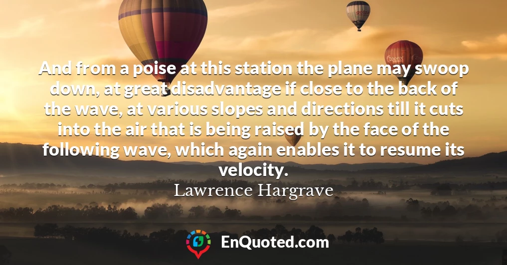 And from a poise at this station the plane may swoop down, at great disadvantage if close to the back of the wave, at various slopes and directions till it cuts into the air that is being raised by the face of the following wave, which again enables it to resume its velocity.