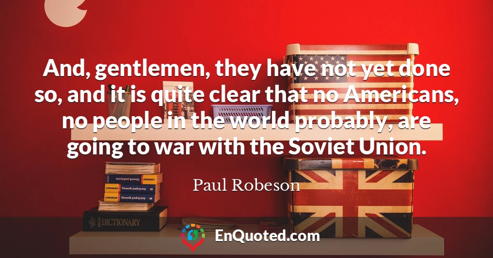 And, gentlemen, they have not yet done so, and it is quite clear that no Americans, no people in the world probably, are going to war with the Soviet Union.