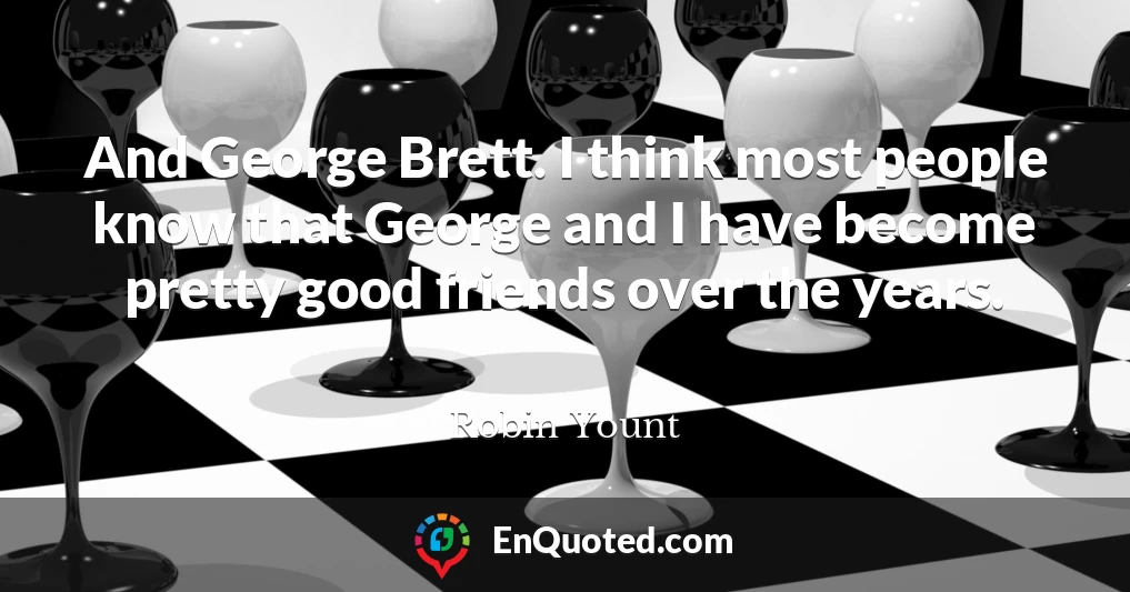 And George Brett. I think most people know that George and I have become pretty good friends over the years.