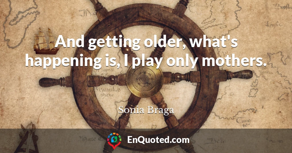 And getting older, what's happening is, I play only mothers.