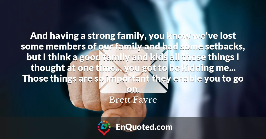 And having a strong family, you know we've lost some members of our family and had some setbacks, but I think a good family and kids all those things I thought at one time... you got to be kidding me... Those things are so important they enable you to go on.